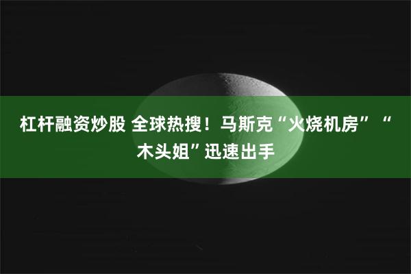 杠杆融资炒股 全球热搜！马斯克“火烧机房” “木头姐”迅速出手