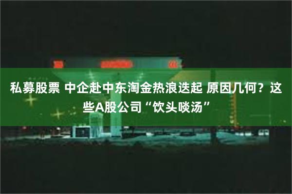 私募股票 中企赴中东淘金热浪迭起 原因几何？这些A股公司“饮头啖汤”