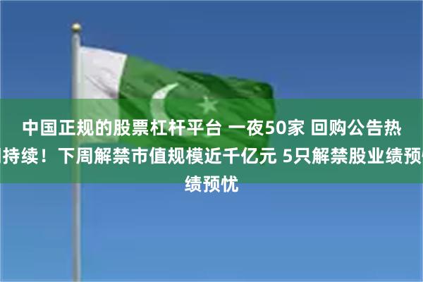 中国正规的股票杠杆平台 一夜50家 回购公告热潮持续！下周解禁市值规模近千亿元 5只解禁股业绩预忧