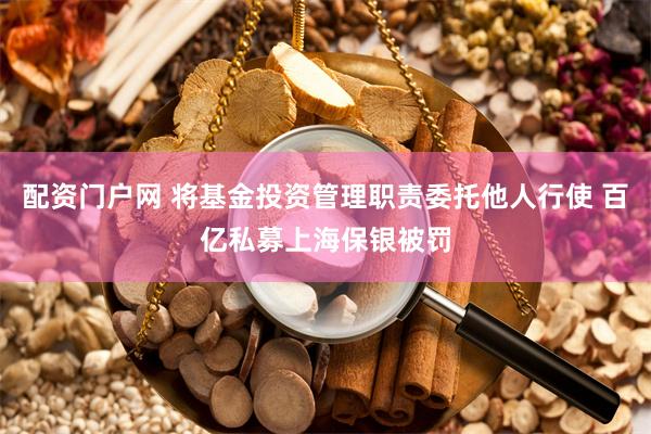 配资门户网 将基金投资管理职责委托他人行使 百亿私募上海保银被罚