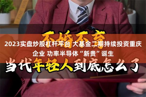 2023实盘炒股杠杆平台 大基金二期持续投资重庆企业 功率半导体“新贵”诞生