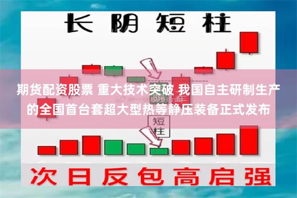 期货配资股票 重大技术突破 我国自主研制生产的全国首台套超大型热等静压装备正式发布