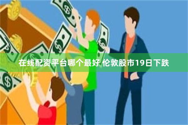 在线配资平台哪个最好 伦敦股市19日下跌