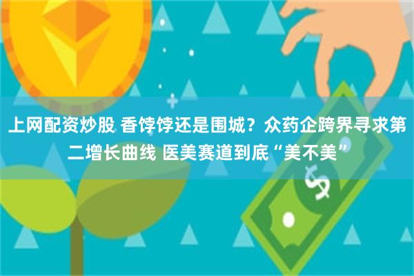 上网配资炒股 香饽饽还是围城？众药企跨界寻求第二增长曲线 医美赛道到底“美不美”