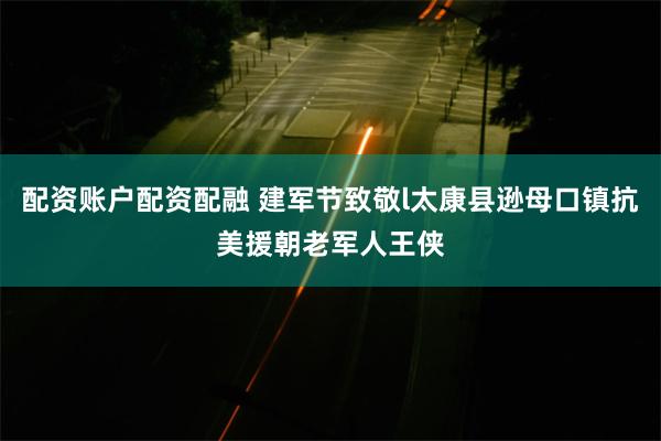 配资账户配资配融 建军节致敬l太康县逊母口镇抗美援朝老军人王侠