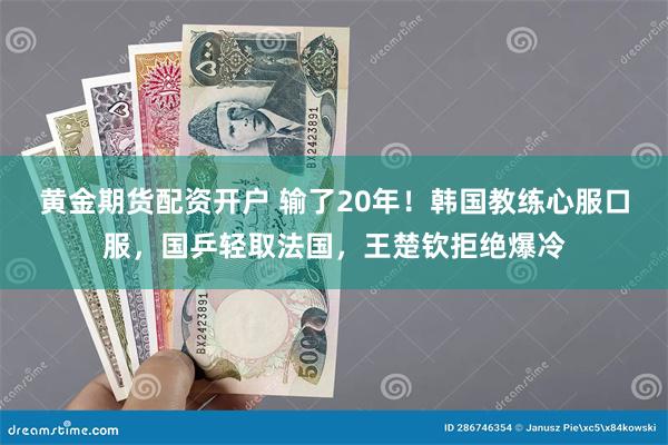 黄金期货配资开户 输了20年！韩国教练心服口服，国乒轻取法国，王楚钦拒绝爆冷