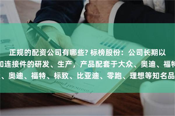 正规的配资公司有哪些? 标榜股份：公司长期以来专注于汽车尼龙管路和连接件的研发、生产，产品配套于大众、奥迪、福特、标致、比亚迪、零跑、理想等知名品牌及众多车型