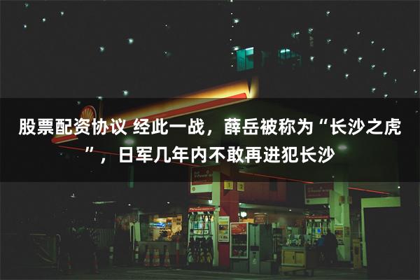 股票配资协议 经此一战，薛岳被称为“长沙之虎”，日军几年内不敢再进犯长沙