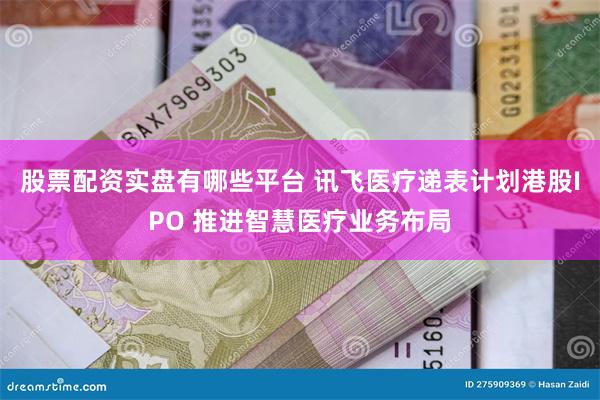 股票配资实盘有哪些平台 讯飞医疗递表计划港股IPO 推进智慧医疗业务布局