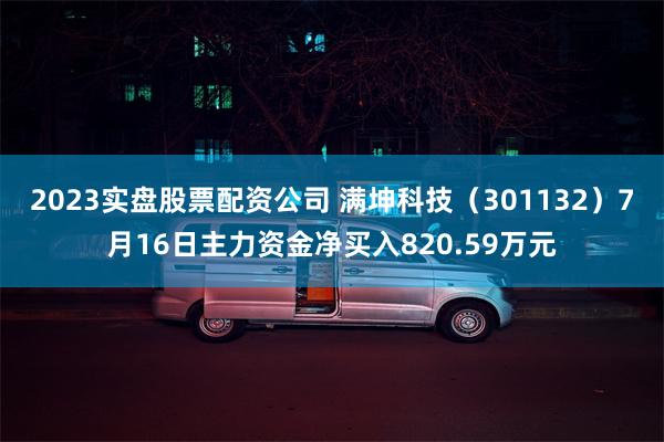 2023实盘股票配资公司 满坤科技（301132）7月16日主力资金净买入820.59万元