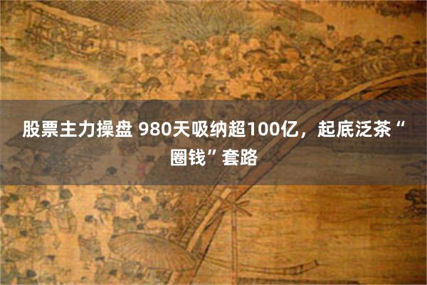 股票主力操盘 980天吸纳超100亿，起底泛茶“圈钱”套路