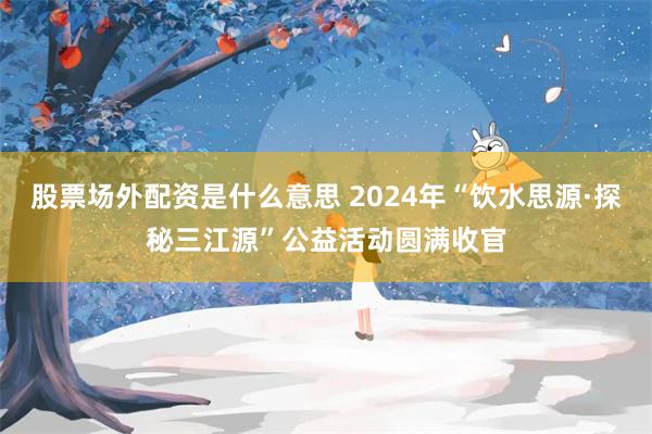 股票场外配资是什么意思 2024年“饮水思源·探秘三江源”公益活动圆满收官