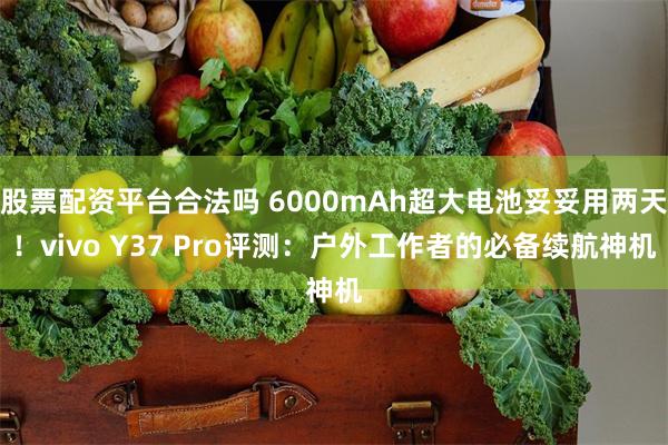 股票配资平台合法吗 6000mAh超大电池妥妥用两天！vivo Y37 Pro评测：户外工作者的必备续航神机