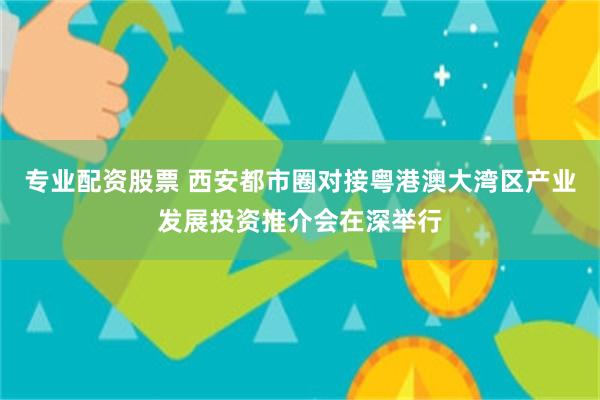 专业配资股票 西安都市圈对接粤港澳大湾区产业发展投资推介会在深举行