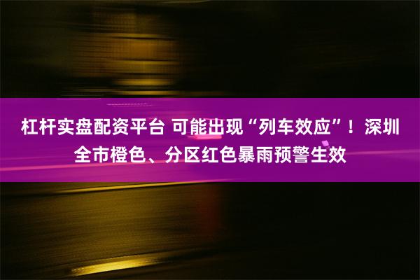 杠杆实盘配资平台 可能出现“列车效应”！深圳全市橙色、分区红色暴雨预警生效