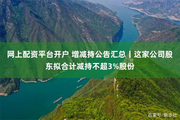 网上配资平台开户 增减持公告汇总丨这家公司股东拟合计减持不超3%股份