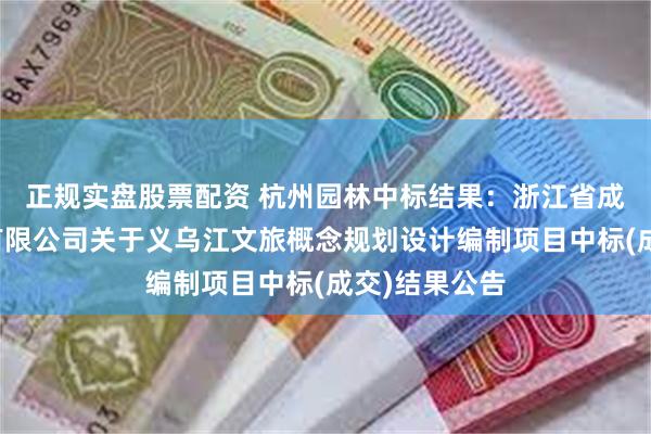 正规实盘股票配资 杭州园林中标结果：浙江省成套招标代理有限公司关于义乌江文旅概念规划设计编制项目中标(成交)结果公告