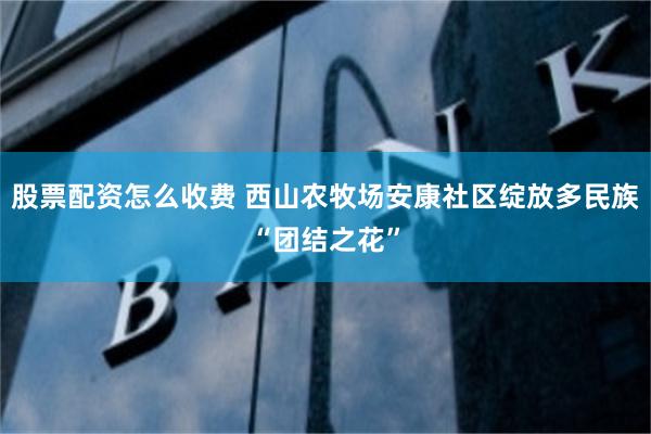 股票配资怎么收费 西山农牧场安康社区绽放多民族“团结之花”