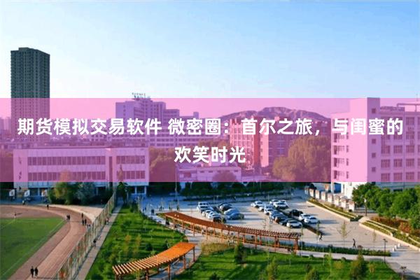 期货模拟交易软件 微密圈：首尔之旅，与闺蜜的欢笑时光