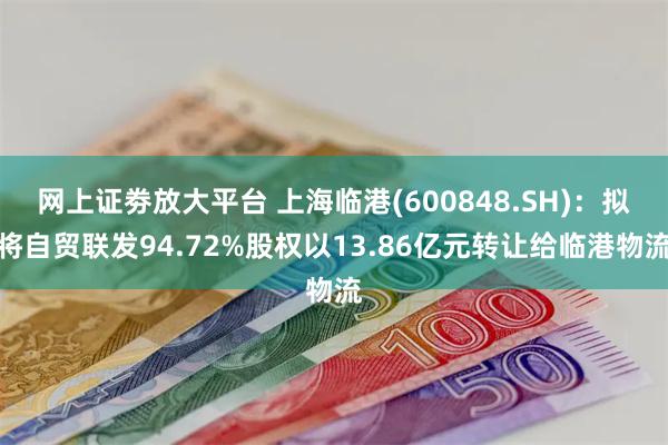 网上证劵放大平台 上海临港(600848.SH)：拟将自贸联发94.72%股权以13.86亿元转让给临港物流