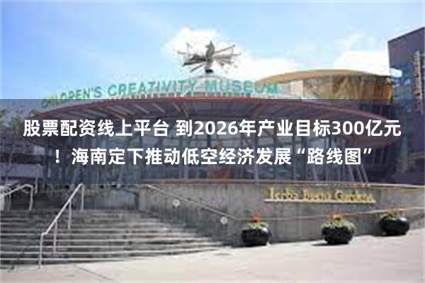 股票配资线上平台 到2026年产业目标300亿元！海南定下推动低空经济发展“路线图”