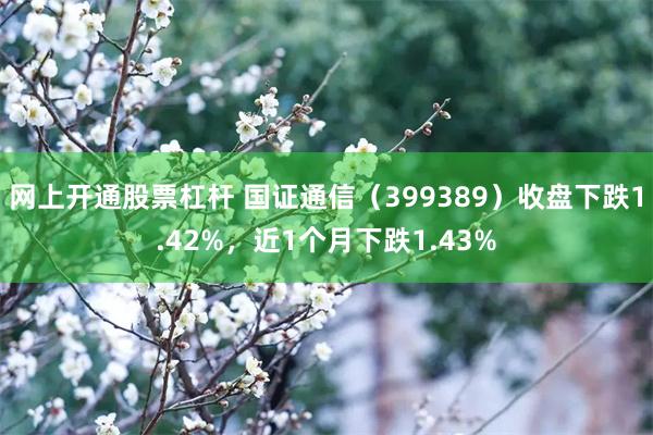 网上开通股票杠杆 国证通信（399389）收盘下跌1.42%，近1个月下跌1.43%