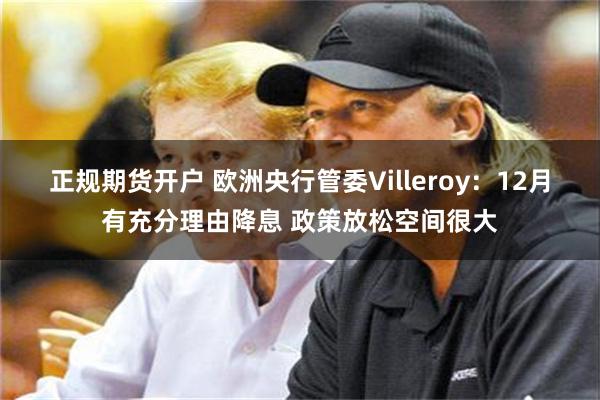 正规期货开户 欧洲央行管委Villeroy：12月有充分理由降息 政策放松空间很大