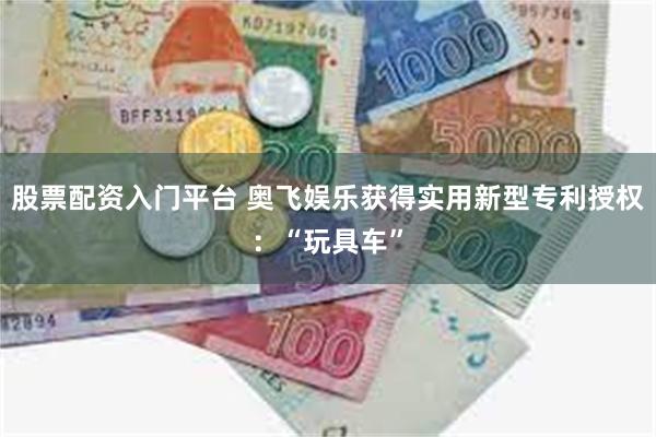 股票配资入门平台 奥飞娱乐获得实用新型专利授权：“玩具车”