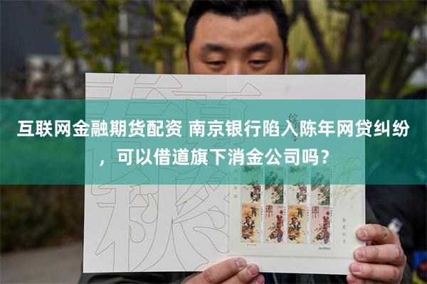 互联网金融期货配资 南京银行陷入陈年网贷纠纷，可以借道旗下消金公司吗？