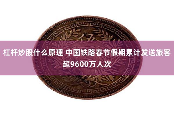 杠杆炒股什么原理 中国铁路春节假期累计发送旅客超9600万人次