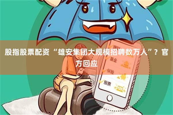 股指股票配资 “雄安集团大规模招聘数万人”？官方回应