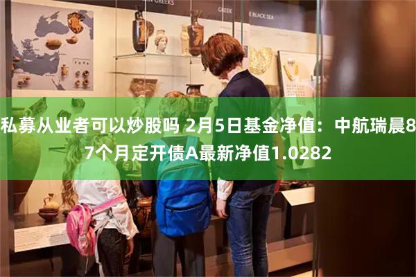 私募从业者可以炒股吗 2月5日基金净值：中航瑞晨87个月定开债A最新净值1.0282