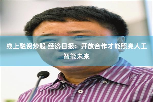 线上融资炒股 经济日报：开放合作才能照亮人工智能未来